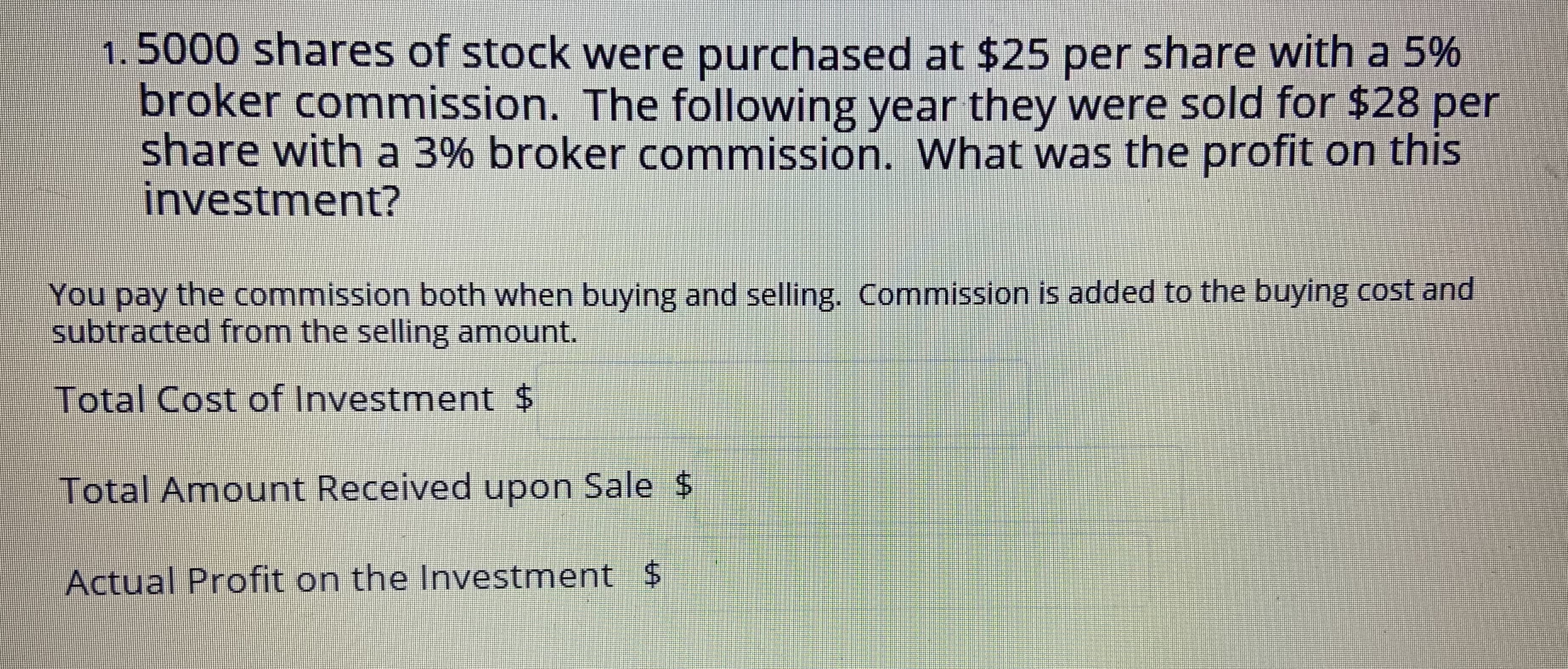 1.5000 shares of stock were purchased at $25 per share with a 5%
broker commission. The following year they were sold for $28 per
share with a 3% broker commission. What was the profit on this
investment?
You pay the commission both when buying and selling. Commission is added to the buying cost and
subtracted from the selling amount.
Total Cost of Investment $
Total Amount Received upon Sale $
Actual Profit on the Investment $
