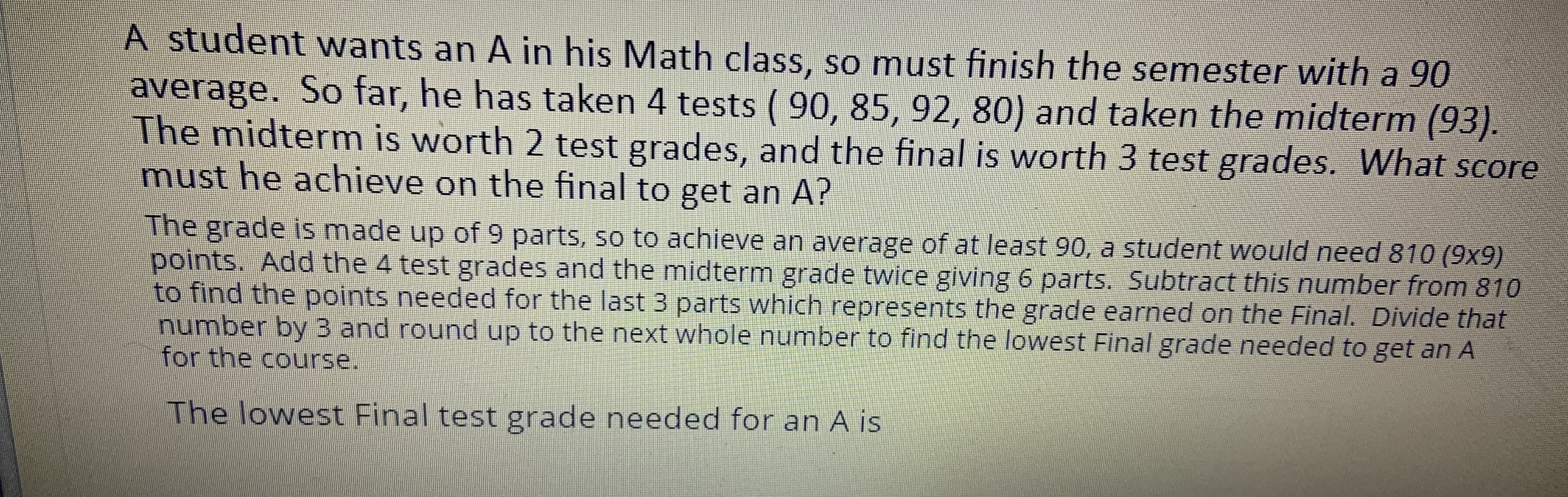 A student wants an A in his Math class, so must finish the semester with a 90
average. So far, he has taken 4 tests ( 90, 85, 92, 80) and taken the midterm (93).
The midterm is worth 2 test grades, and the final is worth 3 test grades. What score
must he achieve on the final to get an A?
The grade is made up of 9 parts, so to achieve an average of at least 90, a student would need 810 (9x9)
points. Add the 4 test grades and the midterm grade twice giving 6 parts. Subtract this number from 810
to find the points needed for the last 3 parts which represents the grade earned on the Final. Divide that
number by 3 and round up to the next whole number to find the lowest Final grade needed to get an A
for the course.
The lowest Final test grade needed for an A is
