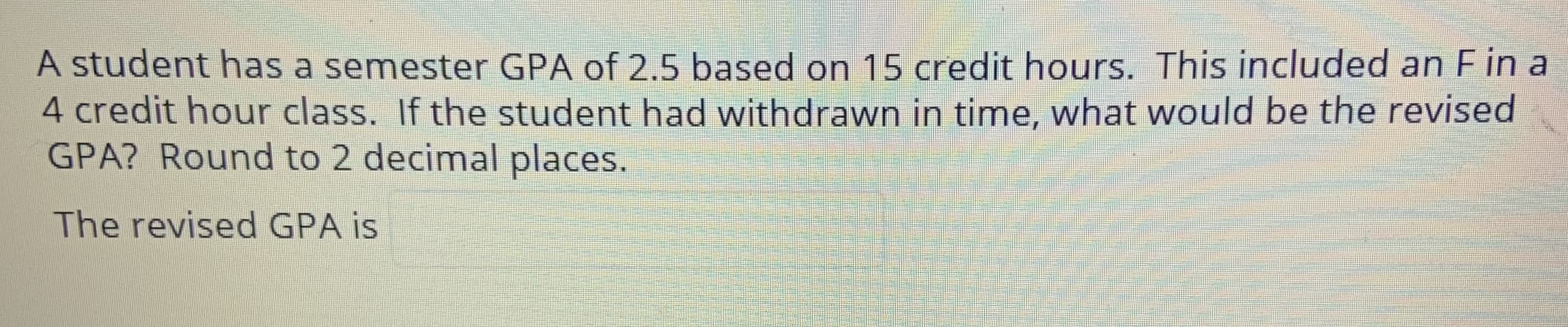 A student has a semester GPA of 2.5 based on 15 credit hours. This included an F in a
4 credit hour class. If the student had withdrawn in time, what would be the revised
GPA? Round to 2 decimal places.
The revised GPA is
