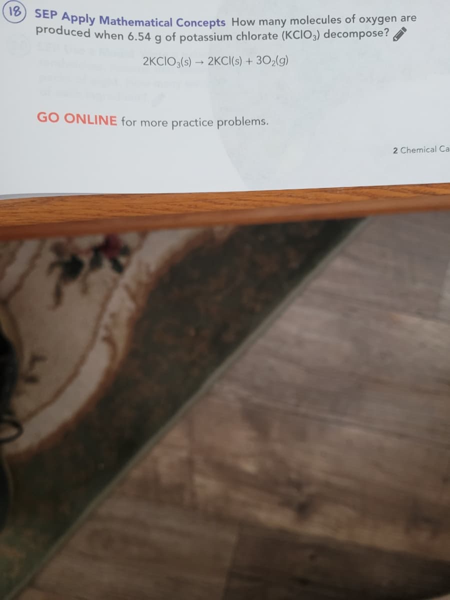 SEP Apply Mathematical Concepts How many molecules of oxygen are
18
produced when 6.54 g of potassium chlorate (KCIO3) decompose?
2KCIO;(s) → 2KCI(s) + 302(g)
GO ONLINE for more practice problems.
2 Chemical Ca
