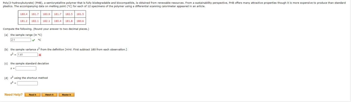 Poly(3-hydroxybutyrate) (PHB), a semicrystalline polymer that is fully biodegradable and biocompatible, is obtained from renewable resources. From a sustainability perspective, PHB offers many attractive properties though it is more expensive to produce than standard
plastics. The accompanying data on melting point (°C) for each of 12 specimens of the polymer using a differential scanning calorimeter appeared in an article.
180.4
181.7
180.9
181.7 182.5
181.5
181.2
182.1
182.1
180.4
181.8
180.6
Compute the following. (Round your answer to two decimal places.)
(a) the sample range (in °C)
2.1
°C
(b) the sample variance s? from the definition [Hint: First subtract 180 from each observation.]
s2 = 1.41
(c) the sample standard deviation
%3=
(d) s using the shortcut method
s2 =
Need Help?
Read It
Watch It
Master It
