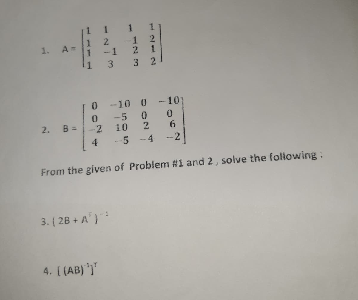 1 1
1
A =
1
-1
2.
-1
1
1.
3
3 2
0.
-10 0
-10
-5 0
0.
2.
B =
2
10
4
-5 -4
-2
From the given of Problem #1 and 2, solve the following:
3. ( 2B + A')
4. [ (AB) *j
