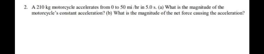 2. A 210 kg motoreycle accelerates from 0 to 50 mi /hr in 5.0 s. (a) What is the magnitude of the
motorcycle's constant acceleration? (b) What is the magnitude of the net force causing the acceleration?
