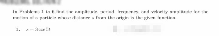 In Problems 1 to 6 find the amplitude, period, frequency, and velocity amplitude for the
motion of a particle whose distance s from the origin is the given function.
1. s= 3 cos 5t
