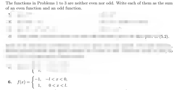 The functions in Problems 1 to 3 are neither even nor odd. Write each of them as the sum
of an even function and an odd function.
(5.2).
f(x) =
1,
-1, -l < x < 0,
0 < x < l.
6.
