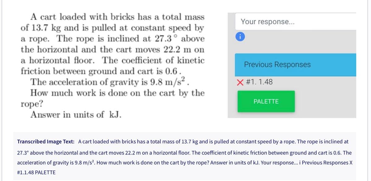 A cart loaded with bricks has a total mass
of 13.7 kg and is pulled at constant speed by
a rope. The rope is inclined at 27.3° above
the horizontal and the cart moves 22.2 m on
a horizontal floor. The coefficient of kinetic
friction between ground and cart is 0.6.
The acceleration of gravity is 9.8 m/s².
How much work is done on the cart by the
rope?
Answer in units of kJ.
Your response...
i
Previous Responses
X #1.1.48
PALETTE
Transcribed Image Text: A cart loaded with bricks has a total mass of 13.7 kg and is pulled at constant speed by a rope. The rope is inclined at
27.3° above the horizontal and the cart moves 22.2 m on a horizontal floor. The coefficient of kinetic friction between ground and cart is 0.6. The
acceleration of gravity is 9.8 m/s². How much work is done on the cart by the rope? Answer in units of kJ. Your response... i Previous Responses X
# 1.1.48 PALETTE