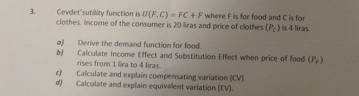 3.
Cevdet'sutility function is U(F, C) = FC + F where F is for food and C is for
clothes. Income of the consumer is 20 liras and price of clothes (Pc) is 4 liras.
a)
b)
c)
d)
Derive the demand function for food.
Calculate Income Effect and Substitution Effect when price of food (PF)
rises from 1 lira to 4 liras.
Calculate and explain compensating variation (CV).
Calculate and explain equivalent variation (EV).