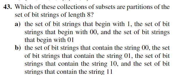 43. Which of these collections of subsets are partitions of the
set of bit strings of length 8?
a) the set of bit strings that begin with 1, the set of bit
strings that begin with 00, and the set of bit strings
that begin with 01
b) the set of bit strings that contain the string 00, the set
of bit strings that contain the string 01, the set of bit
strings that contain the string 10, and the set of bit
strings that contain the string 11