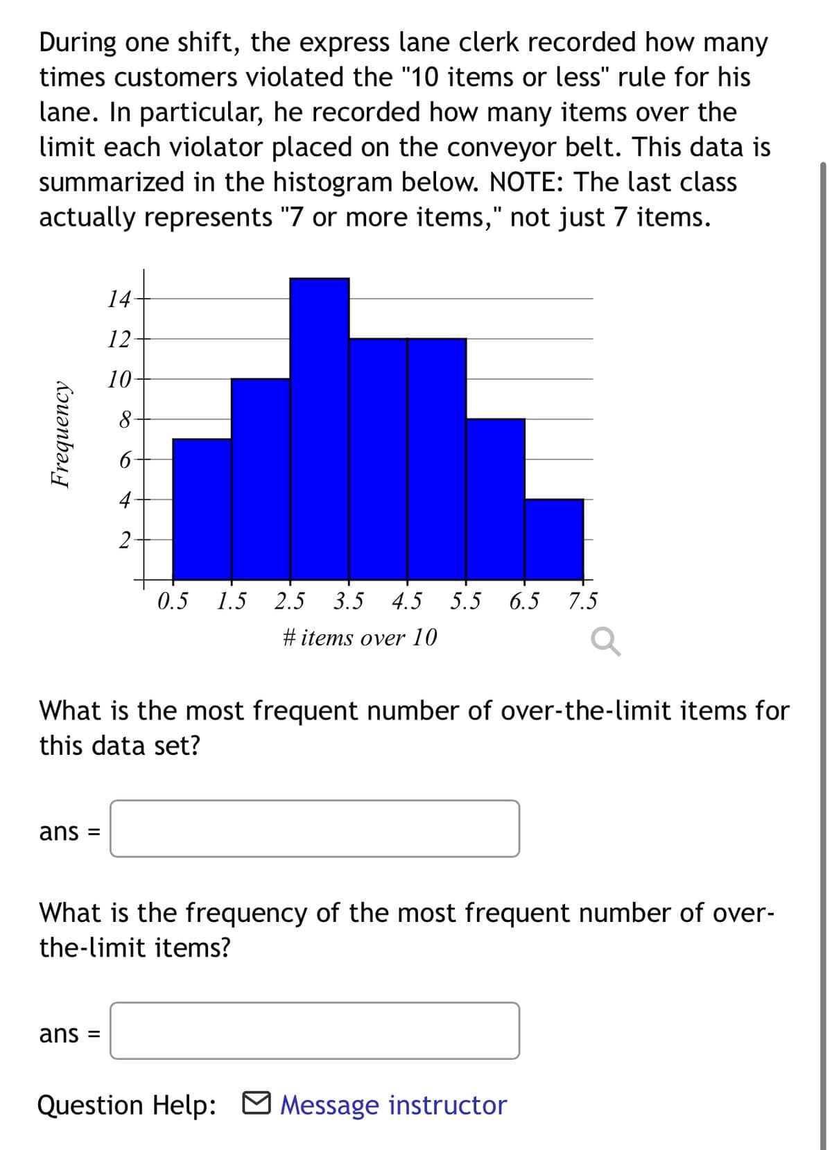 During one shift, the express lane clerk recorded how many
times customers violated the "10 items or less" rule for his
lane. In particular, he recorded how many items over the
limit each violator placed on the conveyor belt. This data is
summarized in the histogram below. NOTE: The last class
actually represents "7 or more items," not just 7 items.
14-
12
10-
8
6
4
2
0.5 1.5 2.5 3.5 4.5 5.5 6.5 7.5
#items over 10
What is the most frequent number of over-the-limit items for
this data set?
ans =
What is the frequency of the most frequent number of over-
the-limit items?
ans
Question Help: Message instructor
Frequency