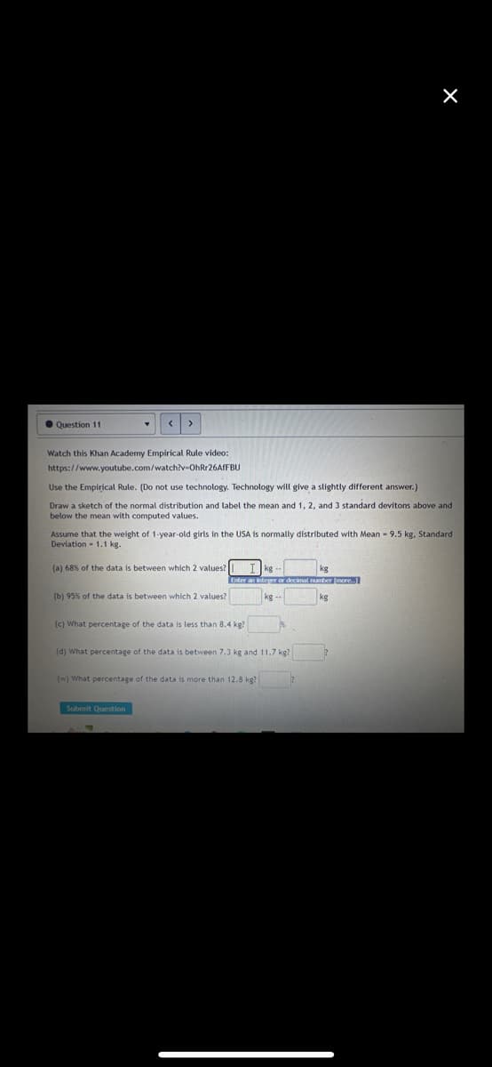 Question 11
Watch this Khan Academy Empirical Rule video:
https://www.youtube.com/watch?v=OhRr26AfFBU
Use the Empirical Rule. (Do not use technology. Technology will give a slightly different answer.)
Draw a sketch of the normal distribution and label the mean and 1, 2, and 3 standard devitons above and
below the mean with computed values.
Assume that the weight of 1-year-old girls in the USA is normally distributed with Mean - 9.5 kg, Standard
Deviation 1.1 kg.
(a) 68% of the data is between which 2 values?
(b) 95% of the data is between which 2 values?
(c) What percentage of the data is less than 8.4 kg?
Ikg
kg
Enter an integer or decimal number [more..]
kg
kg
(d) What percentage of the data is between 7.3 kg and 11.7 kg?
(w) What percentage of the data is more than 12.8 kg?
Submit Question
X
T