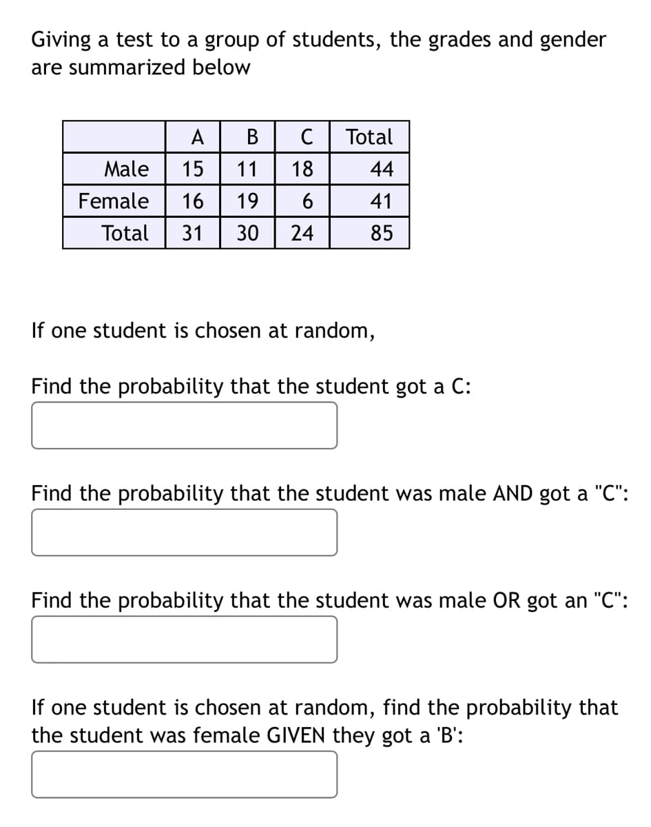 ### Group Test Results Summary

The following table summarizes the grades and gender distribution of a group of students:

|        | A  | B  | C  | Total |
|--------|----|----|----|-------|
| **Male**    | 15 | 11 | 18 | 44    |
| **Female**  | 16 | 19 |  6 | 41    |
| **Total**   | 31 | 30 | 24 | 85    |

Below are several probability questions based on this data:

1. **Find the probability that the student got a C:**
   
2. **Find the probability that the student was male AND got a "C":**
   
3. **Find the probability that the student was male OR got a "C":**
   
4. **If one student is chosen at random, find the probability that the student was female GIVEN they got a 'B':**
   
Use the table data to compute the probabilities for each question.
