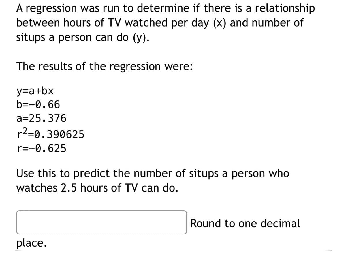 A regression was run to determine if there is a relationship
between hours of TV watched per day (x) and number of
situps a person can do (y).
The results of the regression were:
y=a+bx
b=-0.66
a=25.376
r²=0.390625
r=-0.625
Use this to predict the number of situps a person who
watches 2.5 hours of TV can do.
place.
Round to one decimal