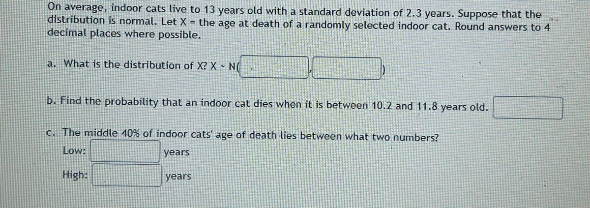 On average, indoor cats live to 13 years old with a standard deviation of 2.3 years. Suppose that the
distribution is normal. Let X = the age at death of a randomly selected indoor cat. Round answers to 4
decimal places where possible.
a. What is the distribution of X? X NO
b. Find the probability that an indoor cat dies when it is between 10.2 and 11.8 years old.
c. The middle 40% of indoor cats' age of death lies between what two numbers?
Low:
years
High:
years