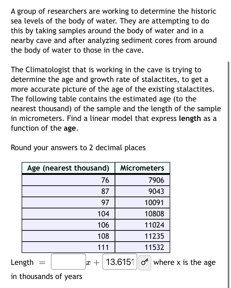 A group of researchers are working to determine the historic
sea levels of the body of water. They are attempting to do
this by taking samples around the body of water and in a
nearby cave and after analyzing sediment cores from around
the body of water to those in the cave.
The Climatologist that is working in the cave is trying to
determine the age and growth rate of stalactites, to get a
more accurate picture of the age of the existing stalactites.
The following table contains the estimated age (to the
nearest thousand) of the sample and the length of the sample
in micrometers. Find a linear model that express length as a
function of the age.
Round your answers to 2 decimal places
Age (nearest thousand)
Length
in thousands of years
=
Micrometers
7906
9043
10091
10808
11024
11235
11532
76
87
97
104
106
108
111
x+13.6151 o where x is the age