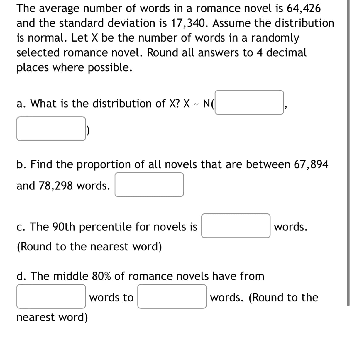 The average number of words in a romance novel is 64,426
and the standard deviation is 17,340. Assume the distribution
is normal. Let X be the number of words in a randomly
selected romance novel. Round all answers to 4 decimal
places where possible.
a. What is the distribution of X? X - N(
b. Find the proportion of all novels that are between 67,894
and 78,298 words.
c. The 90th percentile for novels is
(Round to the nearest word)
d. The middle 80% of romance novels have from
words to
nearest word)
words.
words. (Round to the