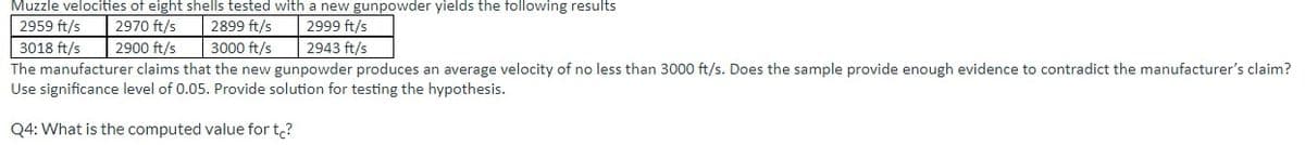 Muzzle velocities of eight shells tested with a new gunpowder yields the following results
2959 ft/s 2970 ft/s
2899 ft/s
2999 ft/s
3018 ft/s
2900 ft/s
3000 ft/s
2943 ft/s
The manufacturer claims that the new gunpowder produces an average velocity of no less than 3000 ft/s. Does the sample provide enough evidence to contradict the manufacturer's claim?
Use significance level of 0.05. Provide solution for testing the hypothesis.
Q4: What is the computed value for t?