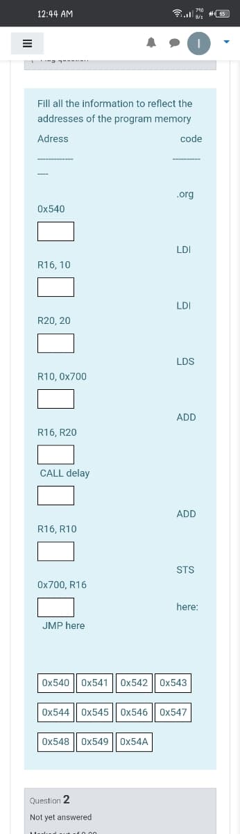 12:44 AM
Fill all the information to reflect the
addresses of the program memory
Adress
code
.org
Ох540
LDI
R16, 10
LDI
R20, 20
LDS
R10, 0x700
ADD
R16, R20
CALL delay
ADD
R16, R10
STS
Ох700, R16
here:
JMP here
Ox540
Ox541
Ox542
Ох543
Ox544
Ох545
0x546
Ох547
Ox548
Ox549
OX54A
Question 2
Not yet answered
