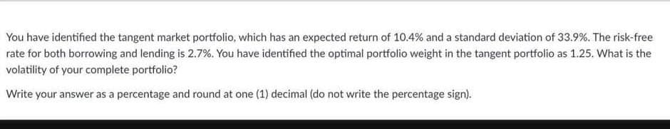 You have identified the tangent market portfolio, which has an expected return of 10.4% and a standard deviation of 33.9 %. The risk-free
rate for both borrowing and lending is 2.7%. You have identified the optimal portfolio weight in the tangent portfolio as 1.25. What is the
volatility of your complete portfolio?
Write your answer as a percentage and round at one (1) decimal (do not write the percentage sign).
