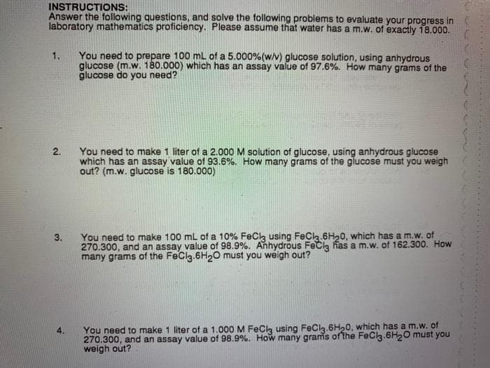 INSTRUCTIONS:
Answer the following questions, and solve the tollowing problems to evaluate your progress in
laboratory mathematics proficiency. Please assume that water has a m.w. of exactly 18.000.
1.
You need to prepare 100 mL of a 5.000%(w/v) glucose solution, using anhydrous
glucose (m.w. 180.000) which has an assay value of 97.6%. How many grams of the
glucose do you need?
You need to make 1 liter of a 2.000 M solution of glucose, using anhydrous glucose
which has an assay value of 93.6%. How many grams of the glucose must you weigh
out? (m.w. glucose is 180.000)
2.
You need to make 100 mL of a 10% FeCk using FeCla.6H20, which has a m.w. of
270.300, and an assay value of 98.9%. Anhydrous FeCla nas a m.w. of 162.300. How
many grams of the FeClg.6H20 must you weigh out?
3.
You need to make 1 liter of a 1.000 M FeCk using FeCla.6H,0, which has a m.w. of
270.300, and an assay value of 98.9%. How many grams of the FeClg.6H20 must you
weigh out?
4.
