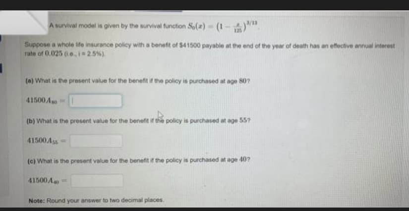 A survival model is given by the survival function S()- (1 - )".
Suppose a whole ife insurance policy with a benefit of $41500 payable at the end of the year of death has an effective annual interest
rate of 0.025 o.i 2.5%)
(a) What is the present value for the benefit if the policy is purchased at age 80?
41500A
(b) What is the present value for the benefit if the policy is purchased at age 55?
41500Ass=
(c) What is the present value for the benefit if the policy is purchased at age 40?
41500 A =
Note: Round your answer to two decimal places
