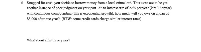 6. Strapped for cash, you decide to borrow money from a local crime lord. This turns out to be yet
another instance of poor judgment on your part. At an interest rate of 22% per year (k= 0.22/year)
with continuous compounding (this is exponential growth), how much will you owe on a loan of
$5,000 after one year? (BTW: some credit cards charge similar interest rates)
What about after three years?
