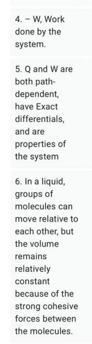 4. - W, Work
done by the
system.
5. Q and W are
both path-
dependent,
have Exact
differentials,
and are
properties of
the system
6. In a liquid,
groups of
molecules can
move relative to
each other, but
the volume
remains
relatively
constant
because of the
strong cohesive
forces between
the molecules.
