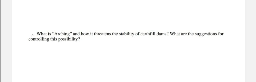 What is "Arching" and how it threatens the stability of earthfill dams? What are the suggestions for
controlling this possibility?