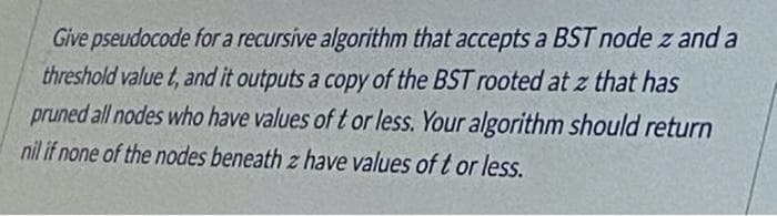 Give pseudocode for a recursive algorithm that accepts a BST node z and a
threshold value t, and it outputs a copy of the BST rooted at z that has
pruned all nodes who have values of t or less. Your algorithm should return
nil if none of the nodes beneath z have values of t or less.
