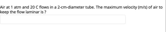 Air at 1 atm and 20 C flows in a 2-cm-diameter tube. The maximum velocity (m/s) of air to
keep the flow laminar is ?
