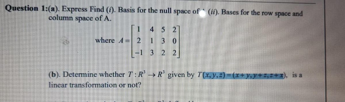 Question 1:(a). Express Find (i). Basis for the null space of (ii). Bases for the row space and
column
space
of A.
1
4 5 2
where A= 2
1
30
|-1 3 2 2
(b). Determine whether T:R→R given by T(x, y,z)=(x+y,y+2,2+x), is a
linear transformation or not?
>
