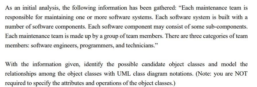 As an initial analysis, the following information has been gathered: "Each maintenance team is
responsible for maintaining one or more software systems. Each software system is built with a
number of software components. Each software component may consist of some sub-components.
Each maintenance team is made up by a group of team members. There are three categories of team
members: software engineers, programmers, and technicians."
With the information given, identify the possible candidate object classes and model the
relationships among the object classes with UML class diagram notations. (Note: you are NOT
required to specify the attributes and operations of the object classes.)
