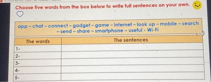 PowerFeint Shde Show ATURE
Choose five words from the box below to write full sentences on your own.
app - chat - connect-gadget-game - Internet - look up - mobile - search
- send - share-smartphone - useful - Wi-Fi
The words
The sentences
1-
2-
3-
4-
5-
