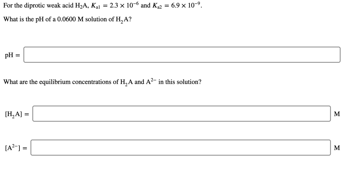 For the diprotic weak acid H2A, Kal = 2.3 × 10-6 and K22 = 6.9 × 10-9.
What is the pH of a 0.0600 M solution of H, A?
pH
What are the equilibrium concentrations of H, A and A2- in this solution?
[H,A] =
M
[A?-] =
М
