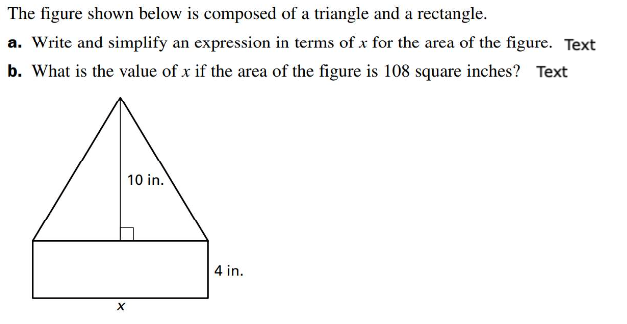 The figure shown below is composed of a triangle and a rectangle.
a. Write and simplify an expression in terms of x for the area of the figure. Text
b. What is the value of x if the area of the figure is 108 square inches? Text
X
10 in.
4 in.