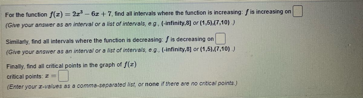 For the function f(1) = 2x- 6x +7, find all intervals where the function is increasing: f is increasing on
(Give your answer as an interval or a list of intervals, e. g., (-infinity,8] or (1,5),(7,10).)
Similarly, find all intervals where the function is decreasing: f is decreasing on
(Give your answer as an interval or a list of intervals, e.g., (-infinity,8] or (1,5),(7,10).)
Finally, find all critical points in the graph of f(x)
critical points: I =
(Enter your r-values as a comma-separated list, or none if there are no critical points.)
