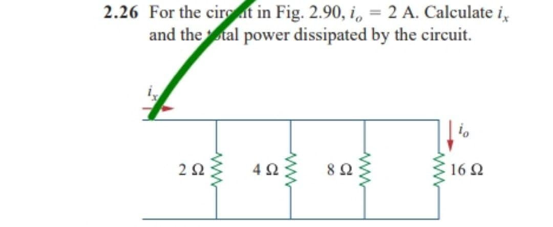 2.26 For the circuit in Fig. 2.90, i, = 2 A. Calculate i,
and the tal power dissipated by the circuit.
Το
ΖΩ
4 Ω
8 Ω
16 Ω