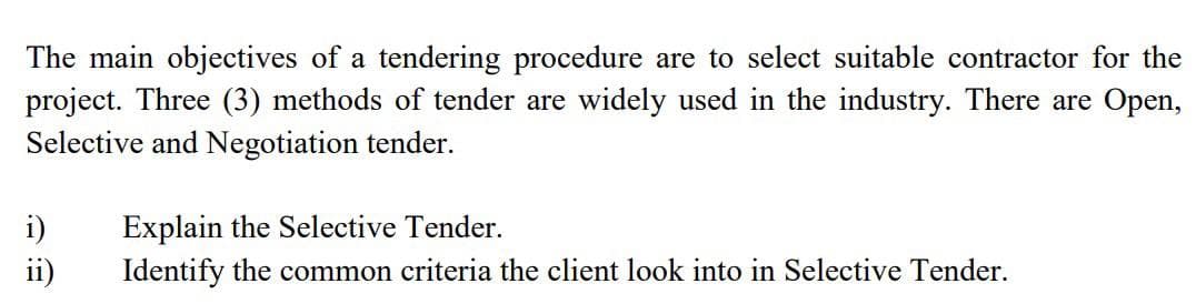 The main objectives of a tendering procedure are to select suitable contractor for the
project. Three (3) methods of tender are widely used in the industry. There are Open,
Selective and Negotiation tender.
i)
Explain the Selective Tender.
ii)
Identify the common criteria the client look into in Selective Tender.