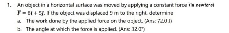 1.
An object in a horizontal surface was moved by applying a constant force (in newtons)
F = 81 + 5ĵ. If the object was displaced 9 m to the right, determine
a. The work done by the applied force on the object. (Ans: 72.0 J)
b. The angle at which the force is applied. (Ans: 32.0°)