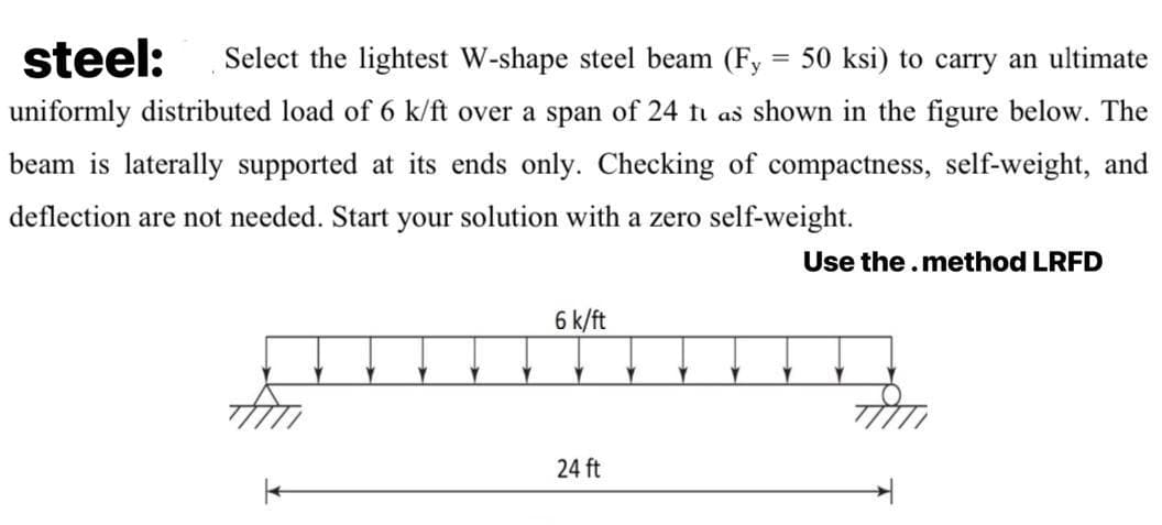 steel:
Select the lightest W-shape steel beam (Fy
50 ksi) to carry an ultimate
uniformly distributed load of 6 k/ft over a span of 24 ti as shown in the figure below. The
beam is laterally supported at its ends only. Checking of compactness, self-weight, and
deflection are not needed. Start your solution with a zero self-weight.
Use the.method LRFD
6 k/ft
24 ft
