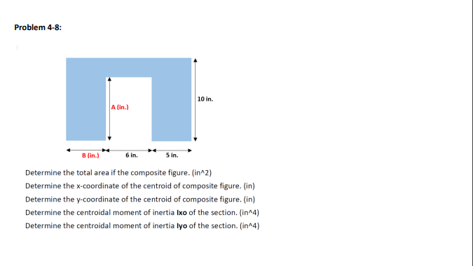 Problem 4-8:
10 in.
B (in.)
6 in.
5 in.
Determine the total area if the composite figure. (in^2)
Determine the x-coordinate of the centroid of composite figure. (in)
Determine the y-coordinate of the centroid of composite figure. (in)
Determine the centroidal moment of inertia Ixo of the section. (in^4)
Determine the centroidal moment of inertia lyo of the section. (in^4)
A (in.)