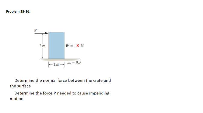 Problem 15-16:
2 m
W = XN
|--1m-|
H₂=0.3
Determine the normal force between the crate and
the surface
Determine the force P needed to cause impending
motion