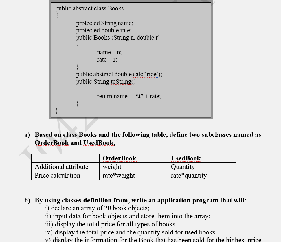 public abstract class Books
{
protected String name;
protected double rate;
public Books (String n, double r)
{
name = n;
rate = r;
}
public abstract double calcPrice();
public String toString()
{
return name + "\t" + rate;
a) Based on class Books and the following table, define two subclasses named as
OrderBook and UsedBook,
www
OrderBook
Used Book
Additional attribute
weight
Quantity
Price calculation
rate *weight
rate* quantity
b) By using classes definition from, write an application program that will:
i) declare an array of 20 book objects;
ii) input data for book objects and store them into the array;
iii) display the total price for all types of books
iv) display the total price and the quantity sold for used books
v) display the information for the Book that has been sold for the highest price.