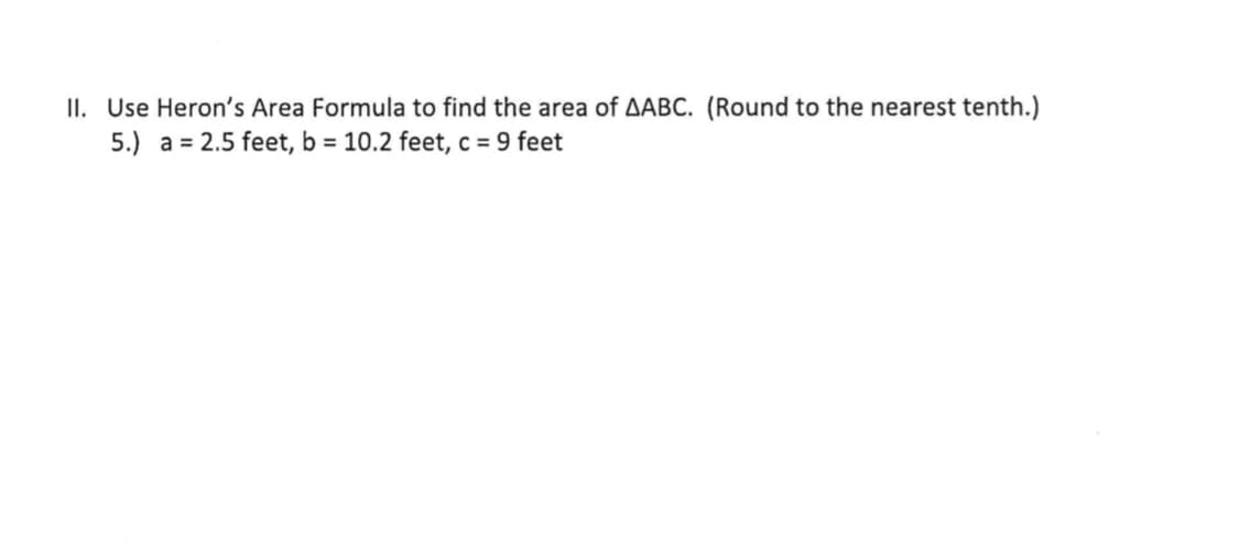 II. Use Heron's Area Formula to find the area of AABC. (Round to the nearest tenth.)
5.) a = 2.5 feet, b = 10.2 feet, c = 9 feet
