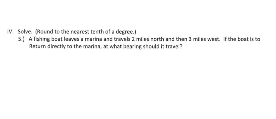 IV. Solve. (Round to the nearest tenth of a degree.)
5.) A fishing boat leaves a marina and travels 2 miles north and then 3 miles west. If the boat is to
Return directly to the marina, at what bearing should it travel?
