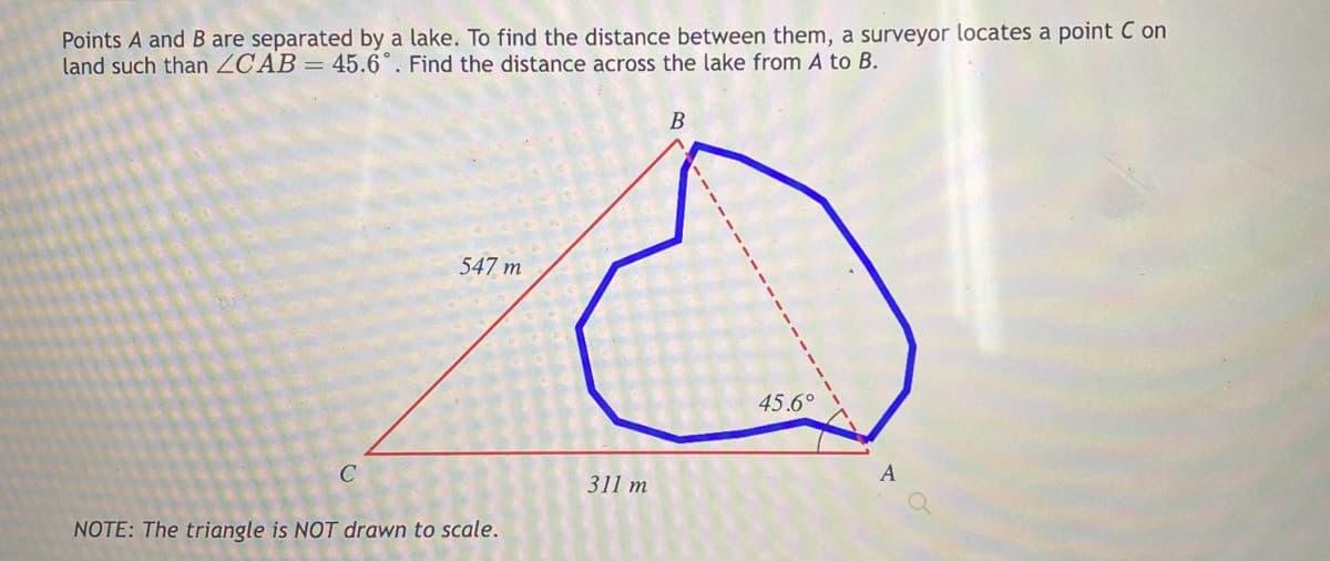 Points A and B are separated by a lake. To find the distance between them, a surveyor locates a point Con
land such than ZCAB= 45.6°. Find the distance across the lake from A to B.
C
547 m
NOTE: The triangle is NOT drawn to scale.
311 m
B
45.6°
A