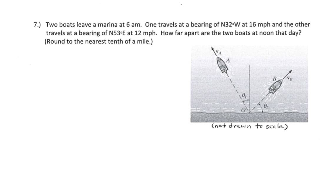 7.) Two boats leave a marina at 6 am. One travels at a bearing of N32•W at 16 mph and the other
travels at a bearing of N53 E at 12 mph. How far apart are the two boats at noon that day?
(Round to the nearest tenth of a mile.)
B.
VB
10,
(nct drewn to scale)
