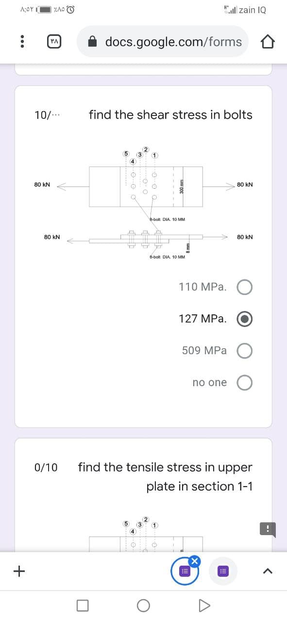 ZAO O
"l zain IQ
YA
docs.google.com/forms
10/..
find the shear stress in bolts
2
3
1.
5
4
80 kN
80 kN
8-bolt DIA. 10 MM
80 kN
80 kN
8-bolt DIA. 10 MM
110 MPa.
127 MPa.
509 MPa
no one
0/10
find the tensile stress in upper
plate in section 1-1
(2
(5
(3
1
4)
+
...
