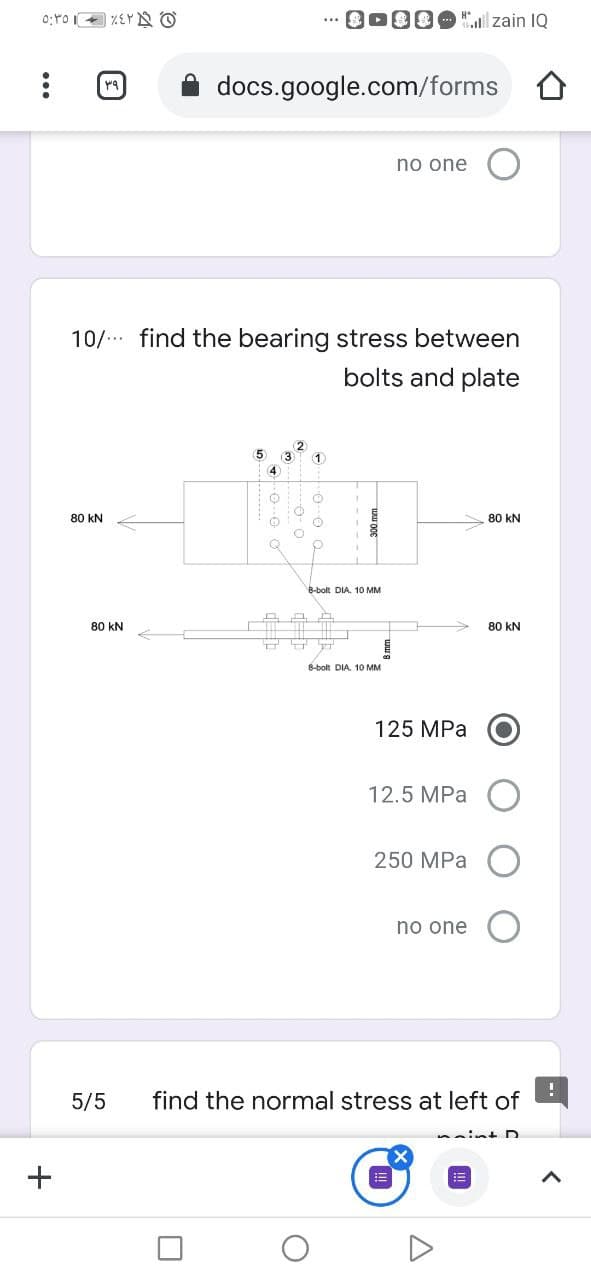 00" zain IQ
docs.google.com/forms O
no one
10/ find the bearing stress between
bolts and plate
5
80 kN
80 kN
B-bolt DIA. 10 MM
80 kN
80 kN
8-bolt DIA. 10 MM
125 MPa
12.5 MPa
250 MPa
no one O
5/5
find the normal stress at left of
int D
+
...
