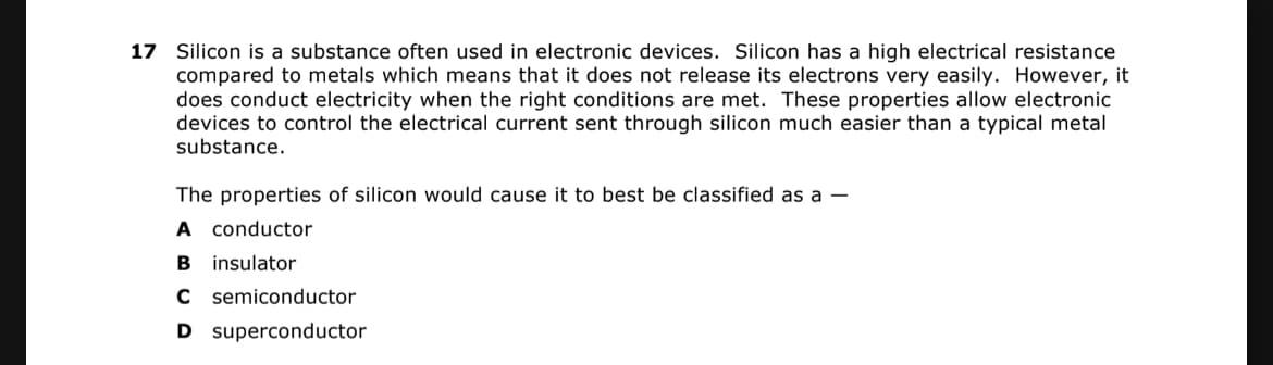 17 Silicon is a substance often used in electronic devices. Silicon has a high electrical resistance
compared to metals which means that it does not release its electrons very easily. However, it
does conduct electricity when the right conditions are met. These properties allow electronic
devices to control the electrical current sent through silicon much easier than a typical metal
substance.
The properties of silicon would cause it to best be classified as a –
A conductor
B insulator
C semiconductor
D superconductor
