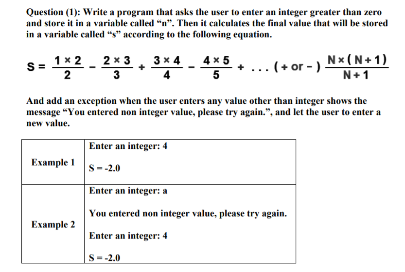 Question (1): Write a program that asks the user to enter an integer greater than zero
and store it in a variable called “n". Then it calculates the final value that will be stored
in a variable called “s" according to the following equation.
1х 2
2 x 3
3 x 4
4 x 5
Nx (N+ 1)
.. ( + or - )
2
3
4
5
N+1
And add an exception when the user enters any value other than integer shows the
message “You entered non integer value, please try again.", and let the user to enter a
new value.
Enter an integer: 4
Example 1
S = -2.0
Enter an integer: a
You entered non integer value, please try again.
Ехample 2
Enter an integer: 4
S = -2.0
